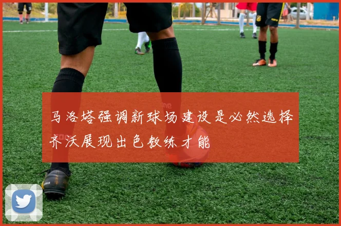 马洛塔强调新球场建设是必然选择齐沃展现出色教练才能