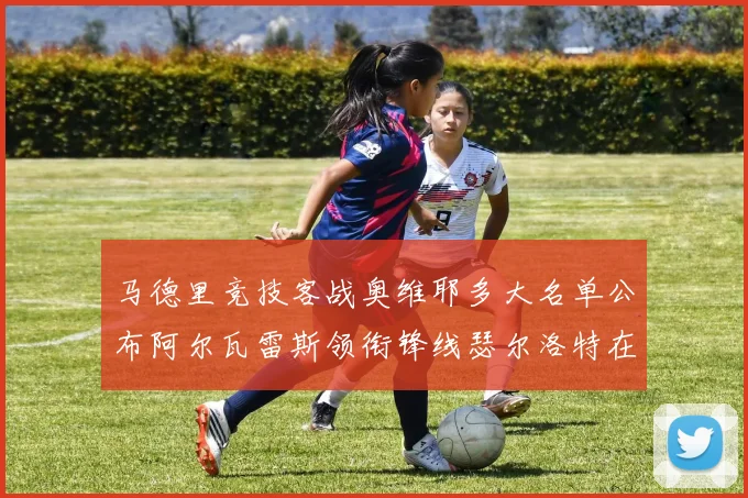 马德里竞技客战奥维耶多大名单公布阿尔瓦雷斯领衔锋线瑟尔洛特在列