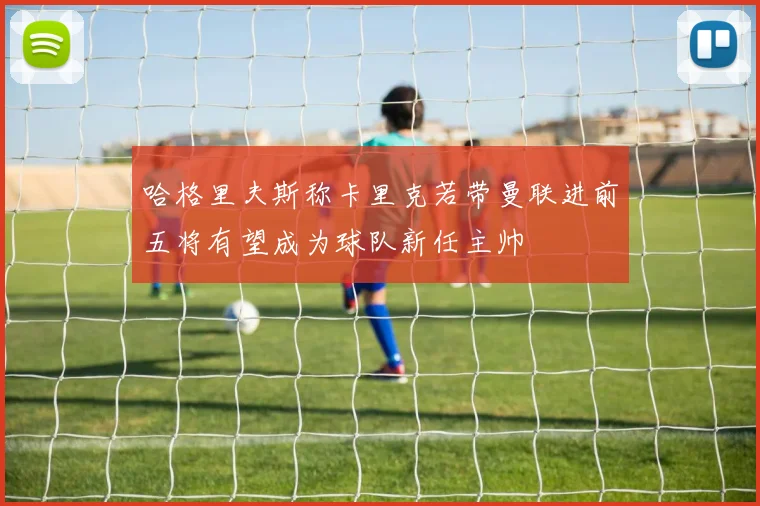 哈格里夫斯称卡里克若带曼联进前五将有望成为球队新任主帅