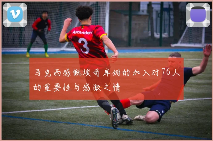 马克西感慨埃奇库姆的加入对76人的重要性与感激之情
