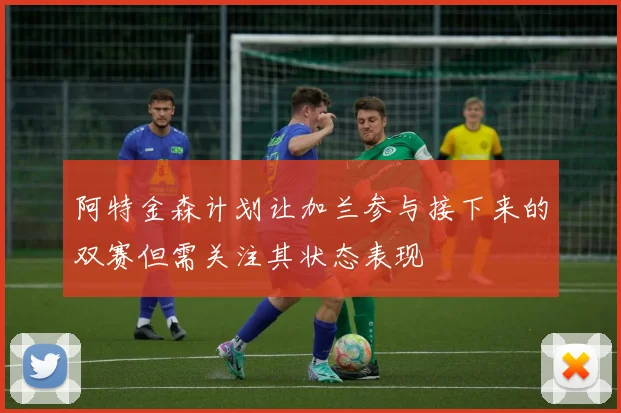 阿特金森计划让加兰参与接下来的双赛但需关注其状态表现