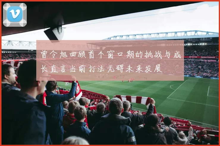 曾令旭回顾首个窗口期的挑战与成长直言当前打法无碍未来发展
