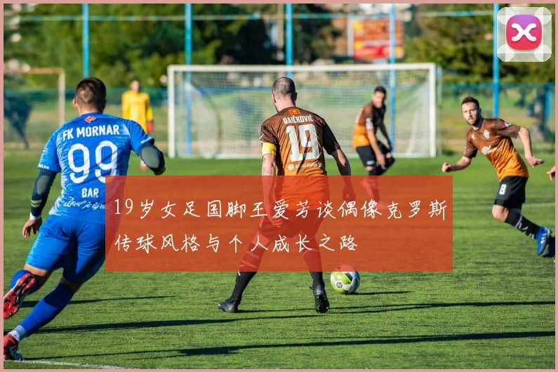 19岁女足国脚王爱芳谈偶像克罗斯传球风格与个人成长之路