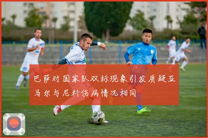 巴萨对国家队双标现象引发质疑亚马尔与尼科伤病情况相同