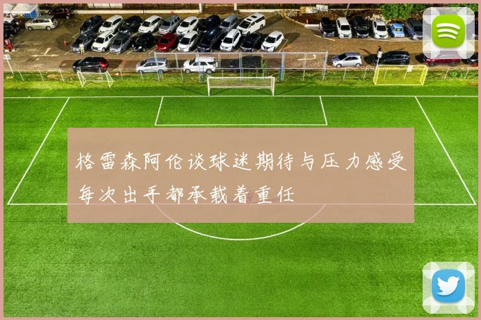 格雷森阿伦谈球迷期待与压力感受每次出手都承载着重任