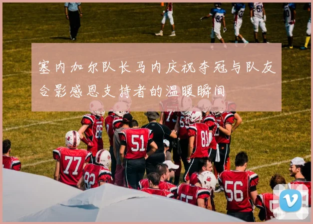 塞内加尔队长马内庆祝夺冠与队友合影感恩支持者的温暖瞬间