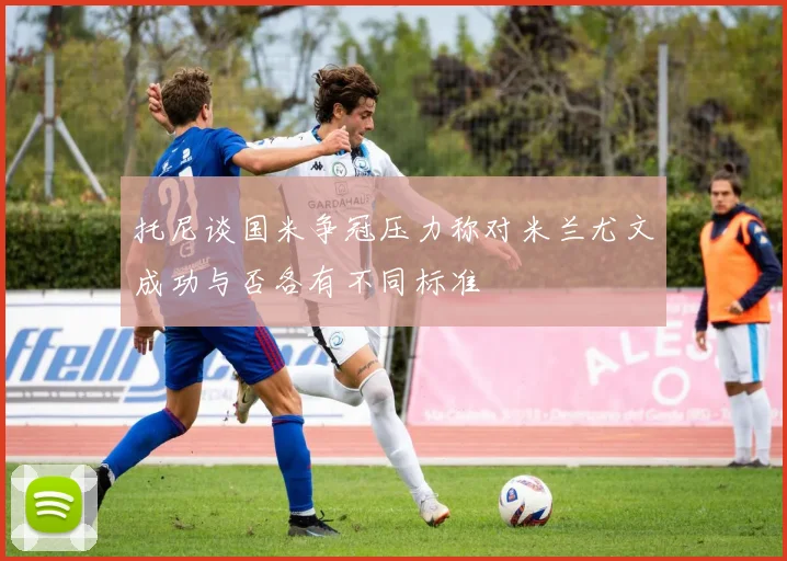 托尼谈国米争冠压力称对米兰尤文成功与否各有不同标准