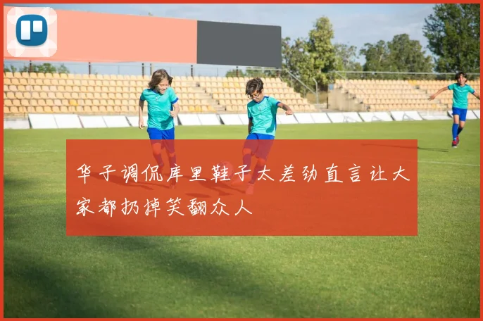 华子调侃库里鞋子太差劲直言让大家都扔掉笑翻众人