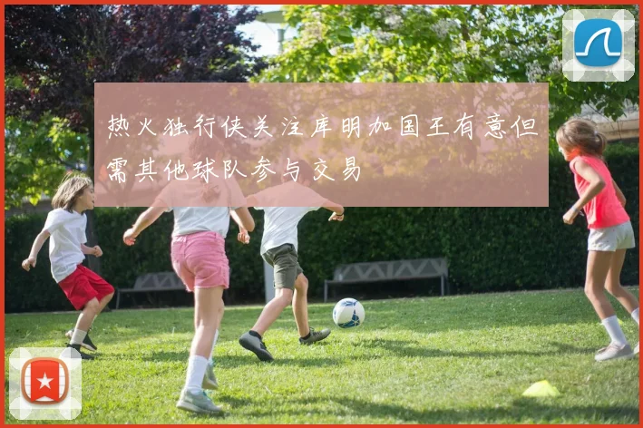 热火独行侠关注库明加国王有意但需其他球队参与交易