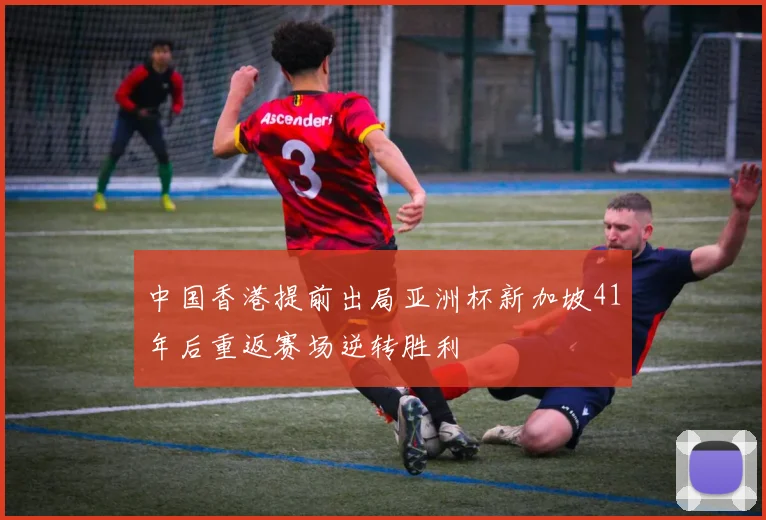 中国香港提前出局亚洲杯新加坡41年后重返赛场逆转胜利
