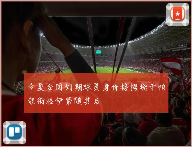今夏合同到期球员身价榜揭晓于帕领衔格伊紧随其后