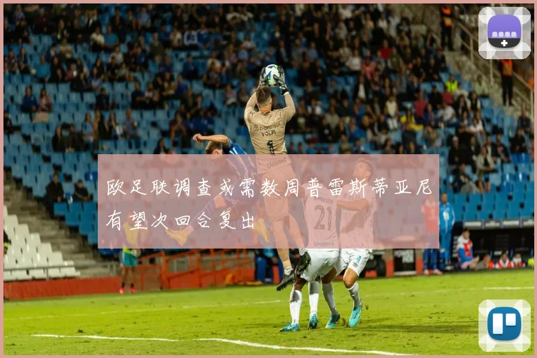 欧足联调查或需数周普雷斯蒂亚尼有望次回合复出