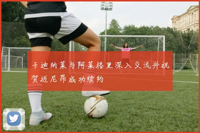 卡迪纳莱与阿莱格里深入交流并祝贺迈尼昂成功续约