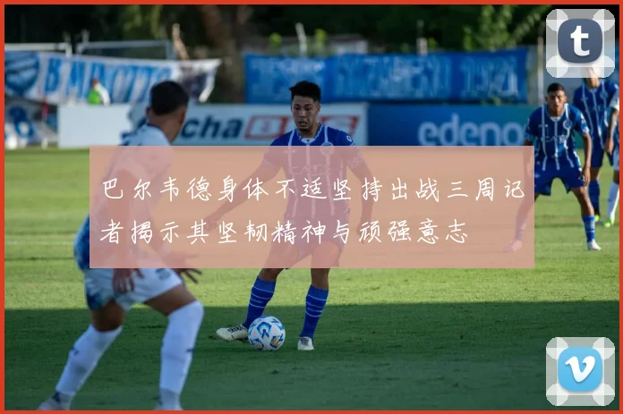 巴尔韦德身体不适坚持出战三周记者揭示其坚韧精神与顽强意志