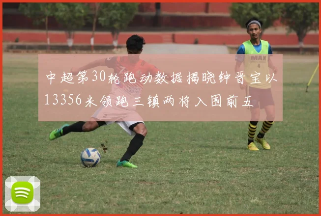 中超第30轮跑动数据揭晓钟晋宝以13356米领跑三镇两将入围前五