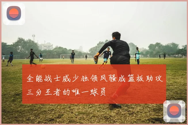 全能战士威少独领风骚成篮板助攻三分王者的唯一球员
