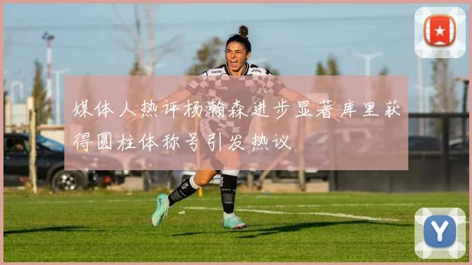 媒体人热评杨瀚森进步显著库里获得圆柱体称号引发热议
