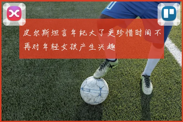 皮尔斯坦言年纪大了更珍惜时间不再对年轻女孩产生兴趣
