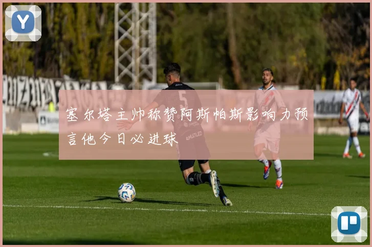 塞尔塔主帅称赞阿斯帕斯影响力预言他今日必进球