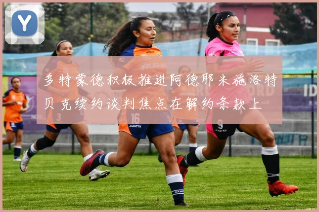 多特蒙德积极推进阿德耶米施洛特贝克续约谈判焦点在解约条款上