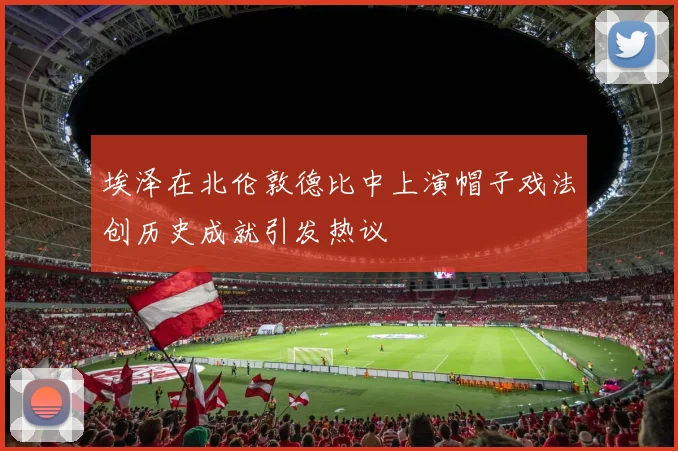 埃泽在北伦敦德比中上演帽子戏法创历史成就引发热议
