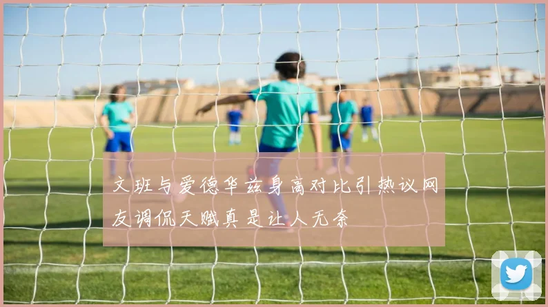 文班与爱德华兹身高对比引热议网友调侃天赋真是让人无奈