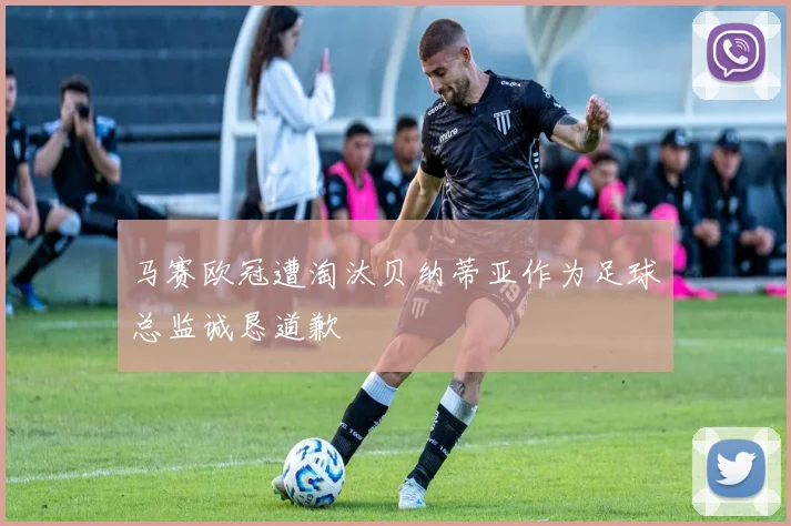 马赛欧冠遭淘汰贝纳蒂亚作为足球总监诚恳道歉