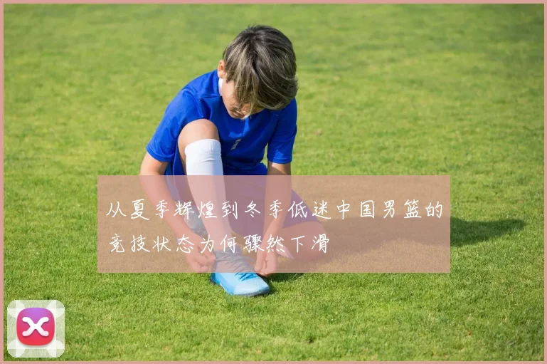从夏季辉煌到冬季低迷中国男篮的竞技状态为何骤然下滑