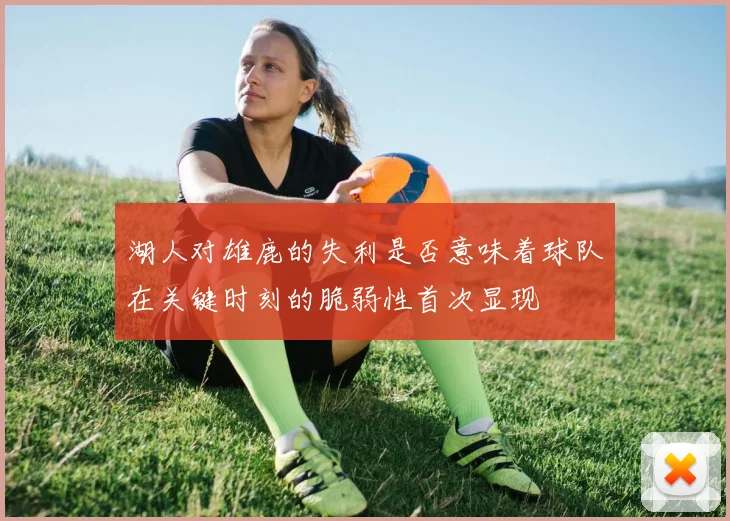 湖人对雄鹿的失利是否意味着球队在关键时刻的脆弱性首次显现