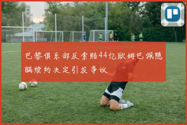 巴黎俱乐部反索赔44亿欧姆巴佩隐瞒续约决定引发争议