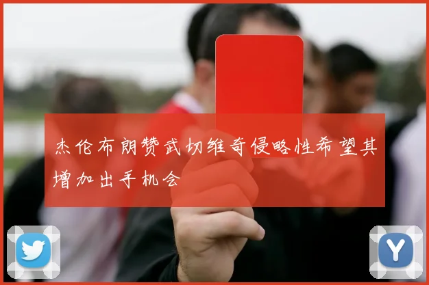杰伦布朗赞武切维奇侵略性希望其增加出手机会