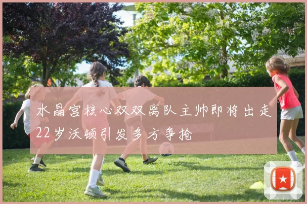 水晶宫核心双双离队主帅即将出走22岁沃顿引发多方争抢
