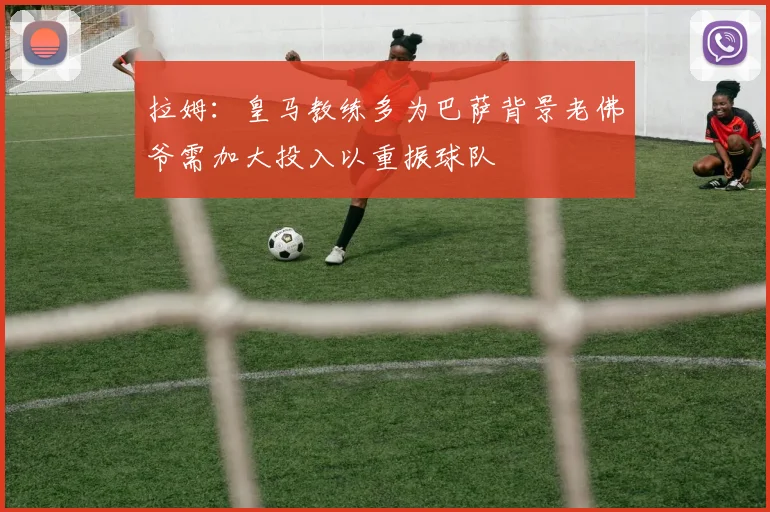 拉姆：皇马教练多为巴萨背景老佛爷需加大投入以重振球队