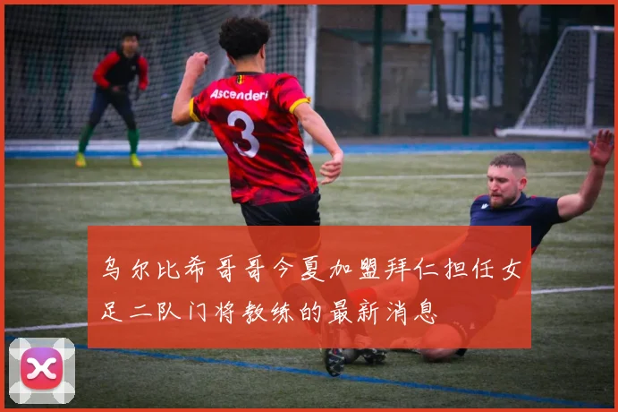 乌尔比希哥哥今夏加盟拜仁担任女足二队门将教练的最新消息