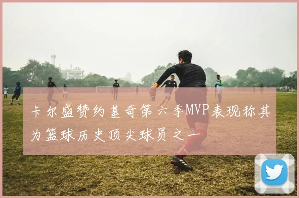 卡尔盛赞约基奇第六季MVP表现称其为篮球历史顶尖球员之一